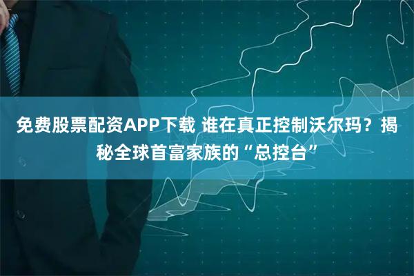 免费股票配资APP下载 谁在真正控制沃尔玛？揭秘全球首富家族的“总控台”