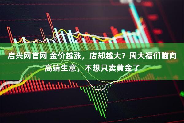 启兴网官网 金价越涨，店却越大？周大福们瞄向高端生意，不想只卖黄金了