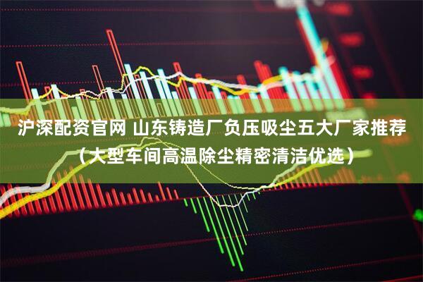 沪深配资官网 山东铸造厂负压吸尘五大厂家推荐（大型车间高温除尘精密清洁优选）