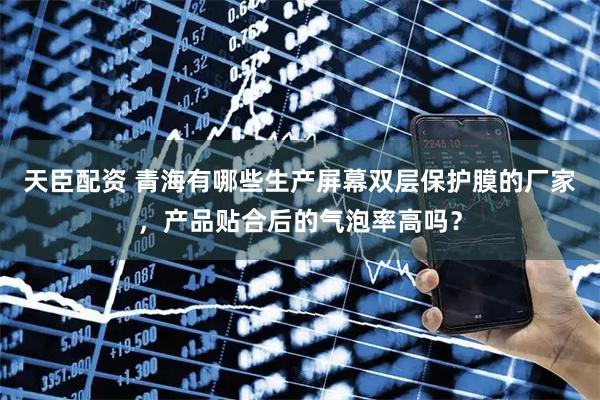天臣配资 青海有哪些生产屏幕双层保护膜的厂家，产品贴合后的气泡率高吗？