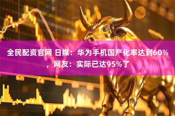 全民配资官网 日媒：华为手机国产化率达到60%，网友：实际已达95%了