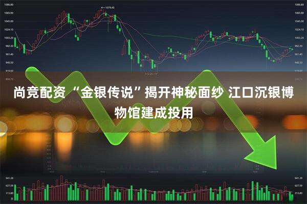 尚竞配资 “金银传说”揭开神秘面纱 江口沉银博物馆建成投用