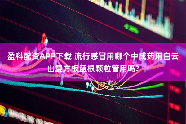 盈科配资APP下载 流行感冒用哪个中成药用白云山复方板蓝根颗粒管用吗?