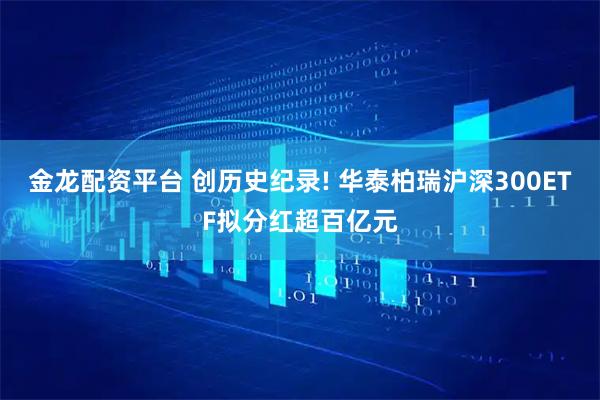 金龙配资平台 创历史纪录! 华泰柏瑞沪深300ETF拟分红超百亿元