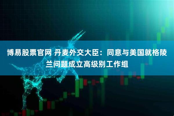 博易股票官网 丹麦外交大臣：同意与美国就格陵兰问题成立高级别工作组
