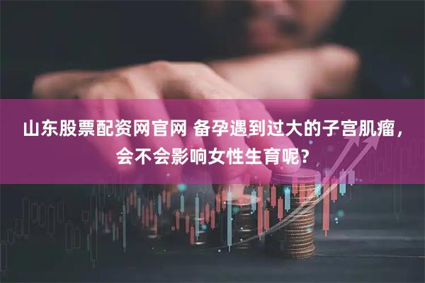 山东股票配资网官网 备孕遇到过大的子宫肌瘤，会不会影响女性生育呢？