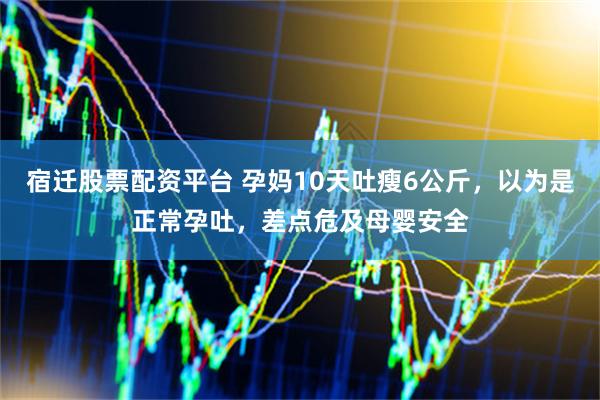 宿迁股票配资平台 孕妈10天吐瘦6公斤，以为是正常孕吐，差点危及母婴安全