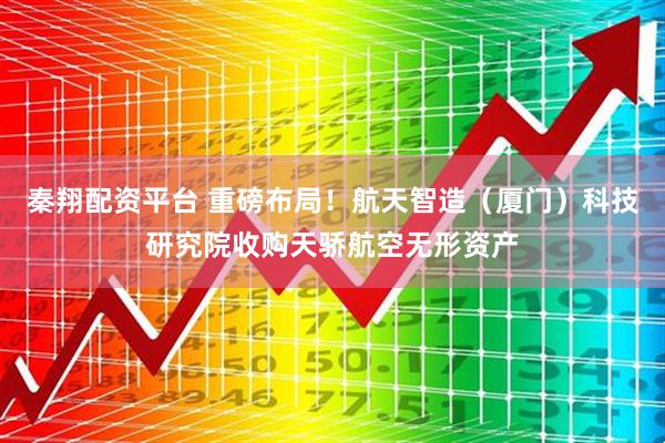 秦翔配资平台 重磅布局！航天智造（厦门）科技研究院收购天骄航空无形资产
