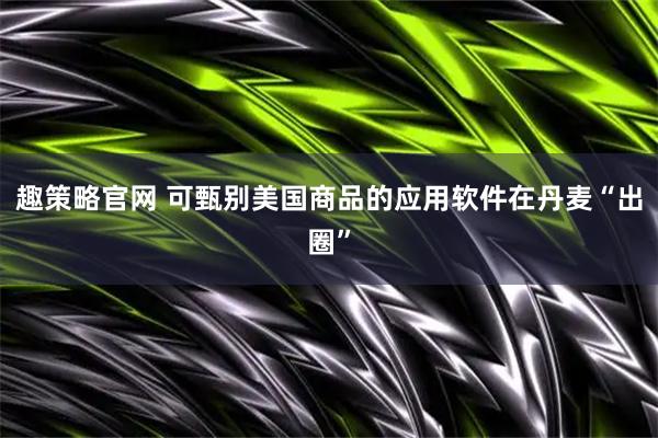 趣策略官网 可甄别美国商品的应用软件在丹麦“出圈”