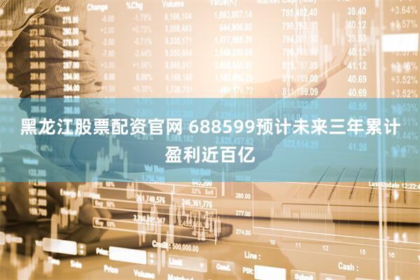 黑龙江股票配资官网 688599预计未来三年累计盈利近百亿
